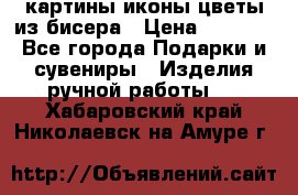 картины,иконы,цветы из бисера › Цена ­ 2 000 - Все города Подарки и сувениры » Изделия ручной работы   . Хабаровский край,Николаевск-на-Амуре г.